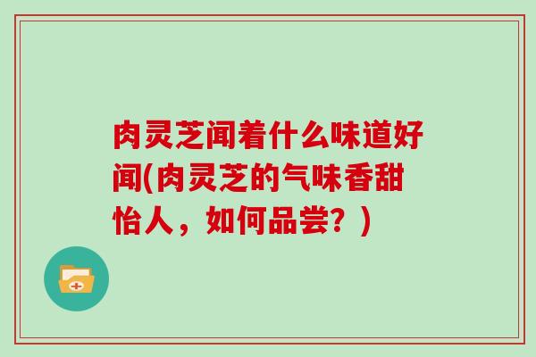 肉灵芝闻着什么味道好闻(肉灵芝的气味香甜怡人，如何品尝？)