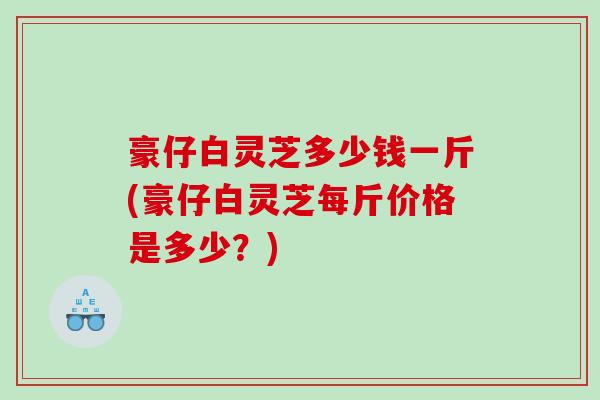 豪仔白灵芝多少钱一斤(豪仔白灵芝每斤价格是多少？)