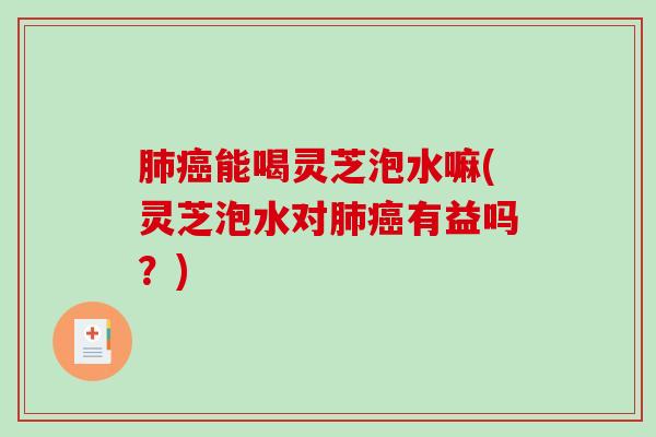 肺癌能喝灵芝泡水嘛(灵芝泡水对肺癌有益吗？)