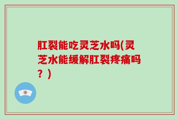 肛裂能吃灵芝水吗(灵芝水能缓解肛裂疼痛吗？)