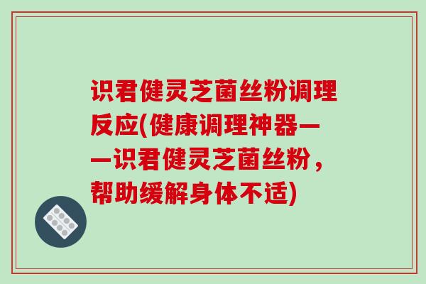 识君健灵芝菌丝粉调理反应(健康调理神器——识君健灵芝菌丝粉,帮助缓解身体不适) 识君健灵芝菌丝粉调理反应(健康调理神器——识君健灵芝菌丝粉,帮助缓解身体不适)
