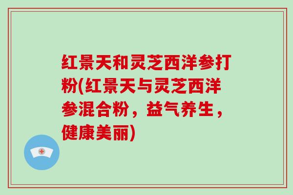 红景天和灵芝西洋参打粉(红景天与灵芝西洋参混合粉，益气养生，健康美丽)