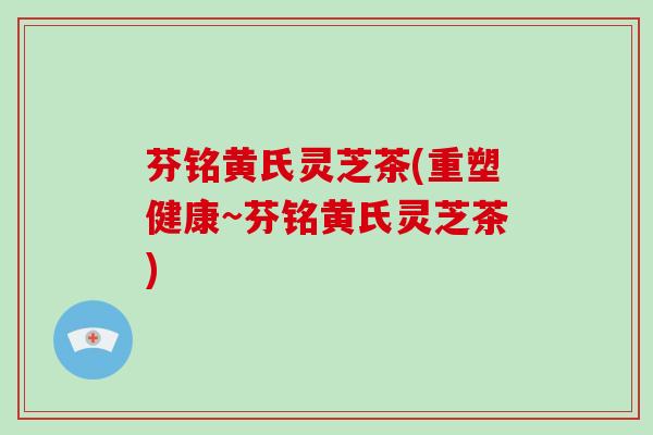 芬铭黄氏灵芝茶(重塑健康~芬铭黄氏灵芝茶)