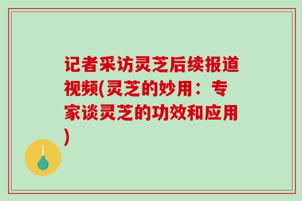 记者采访灵芝后续报道视频(灵芝的妙用：专家谈灵芝的功效和应用)