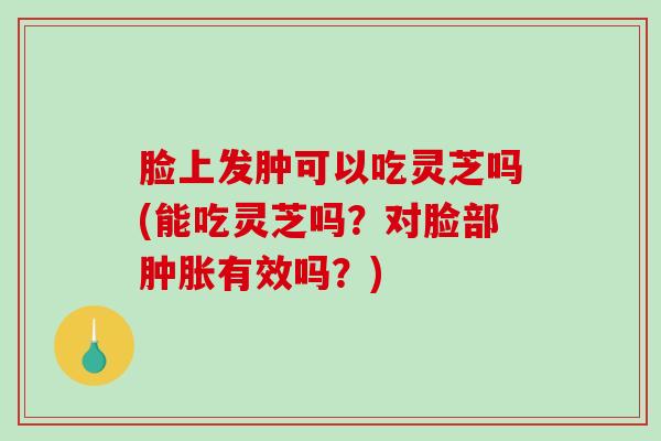 脸上发肿可以吃灵芝吗(能吃灵芝吗？对脸部肿胀有效吗？)