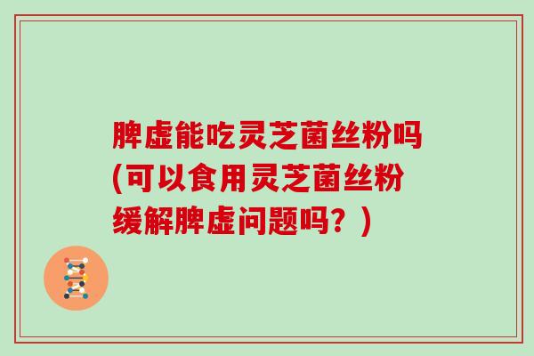 脾虚能吃灵芝菌丝粉吗(可以食用灵芝菌丝粉缓解脾虚问题吗?) 脾虚能吃灵芝菌丝粉吗(可以食用灵芝菌丝粉缓解脾虚问题吗?)