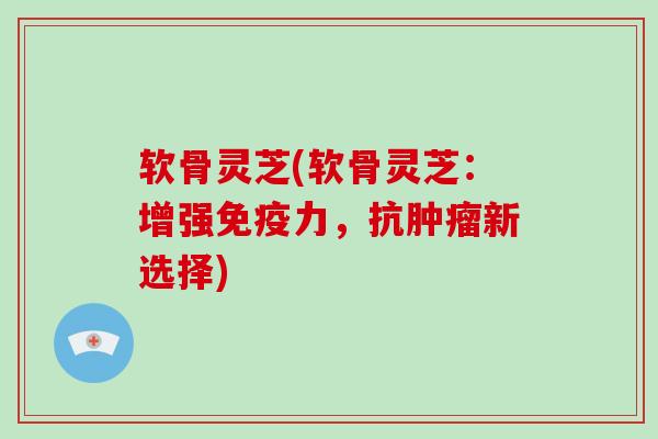 软骨灵芝(软骨灵芝：增强免疫力，抗新选择)