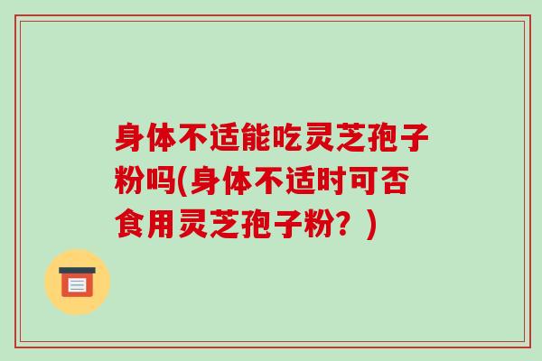 身体不适能吃灵芝孢子粉吗(身体不适时可否食用灵芝孢子粉？)