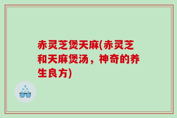 赤灵芝煲天麻(赤灵芝和天麻煲汤，神奇的养生良方)