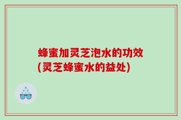 蜂蜜加灵芝泡水的功效(灵芝蜂蜜水的益处)