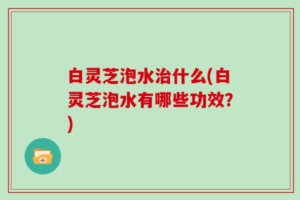白灵芝泡水治什么(白灵芝泡水有哪些功效？)