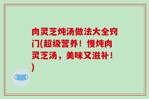 肉灵芝炖汤做法大全窍门(超级营养!慢炖肉灵芝汤,美味又滋补!) 肉灵芝炖汤做法大全窍门(超级营养!慢炖肉灵芝汤,美味又滋补!)