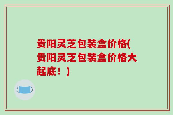 贵阳灵芝包装盒价格(贵阳灵芝包装盒价格大起底！)