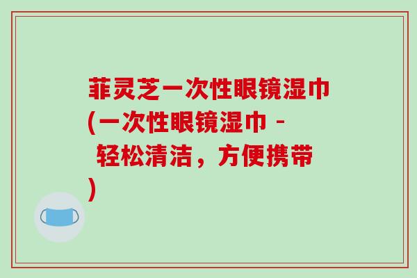 菲灵芝一次性眼镜湿巾(一次性眼镜湿巾 - 轻松清洁，方便携带)