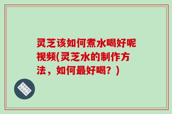灵芝该如何煮水喝好呢视频(灵芝水的制作方法,如何好喝?) 灵芝该如何煮水喝好呢视频(灵芝水的制作方法,如何好喝?)