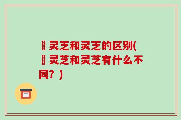 苆灵芝和灵芝的区别(苆灵芝和灵芝有什么不同？)
