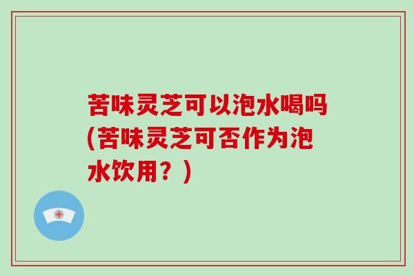 苦味灵芝可以泡水喝吗(苦味灵芝可否作为泡水饮用？)