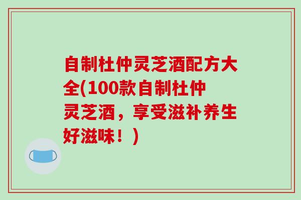 自制杜仲灵芝酒配方大全(100款自制杜仲灵芝酒,享受滋补养生好滋味!) 自制杜仲灵芝酒配方大全(100款自制杜仲灵芝酒,享受滋补养生好滋味!)