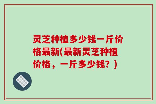 灵芝种植多少钱一斤价格最新(最新灵芝种植价格，一斤多少钱？)