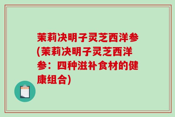 茉莉决明子灵芝西洋参(茉莉决明子灵芝西洋参：四种滋补食材的健康组合)