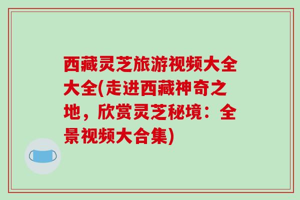 西藏灵芝旅游视频大全大全(走进西藏神奇之地,欣赏灵芝秘境:全景视频大合集) 西藏灵芝旅游视频大全大全(走进西藏神奇之地,欣赏灵芝秘境:全景视频大合集)