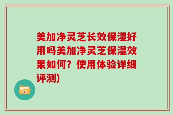 美加净灵芝长效保湿好用吗美加净灵芝保湿效果如何？使用体验详细评测)