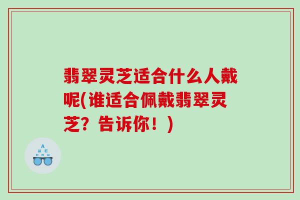 翡翠灵芝适合什么人戴呢(谁适合佩戴翡翠灵芝？告诉你！)