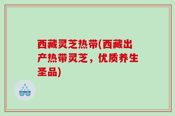 西藏灵芝热带(西藏出产热带灵芝,优质养生圣品) 西藏灵芝热带(西藏出产热带灵芝,优质养生圣品)