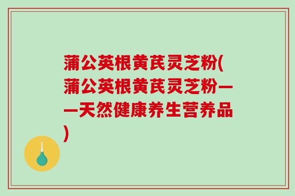 蒲公英根黄芪灵芝粉(蒲公英根黄芪灵芝粉——天然健康养生营养品)
