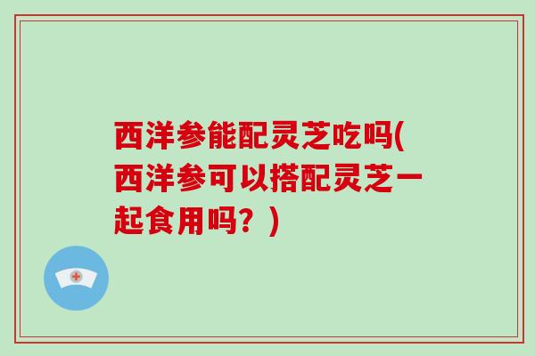 西洋参能配灵芝吃吗(西洋参可以搭配灵芝一起食用吗？)