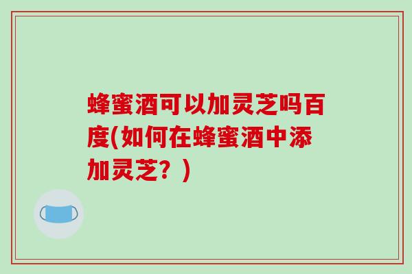 蜂蜜酒可以加灵芝吗百度(如何在蜂蜜酒中添加灵芝？)
