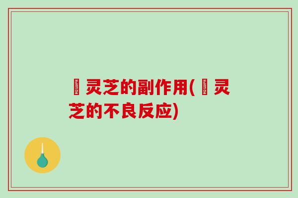 矷灵芝的副作用(矷灵芝的不良反应)