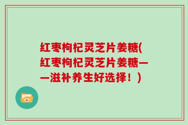 红枣枸杞灵芝片姜糖(红枣枸杞灵芝片姜糖——滋补养生好选择！)