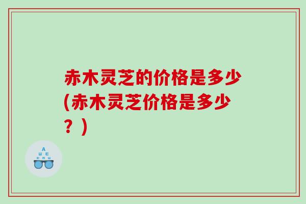 赤木灵芝的价格是多少(赤木灵芝价格是多少？)