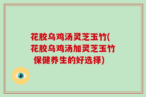 花胶乌鸡汤灵芝玉竹(花胶乌鸡汤加灵芝玉竹 保健养生的好选择)