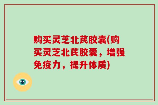 购买灵芝北芪胶囊(购买灵芝北芪胶囊，增强免疫力，提升体质)