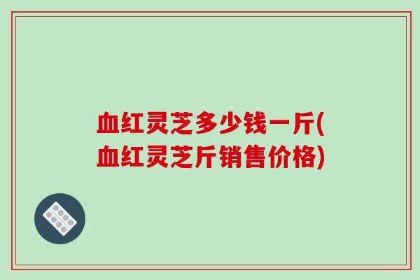 红灵芝多少钱一斤(红灵芝斤销售价格)
