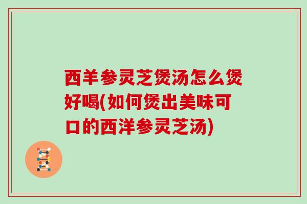 西羊参灵芝煲汤怎么煲好喝(如何煲出美味可口的西洋参灵芝汤)