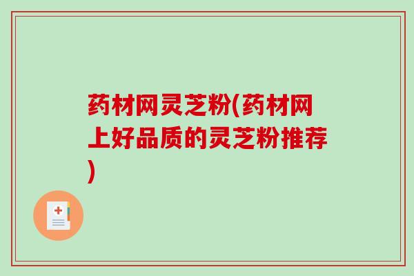药材网灵芝粉(药材网上好品质的灵芝粉推荐)
