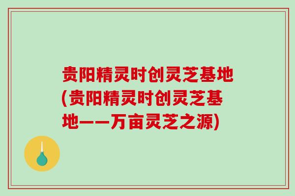 贵阳精灵时创灵芝基地(贵阳精灵时创灵芝基地——万亩灵芝之源)