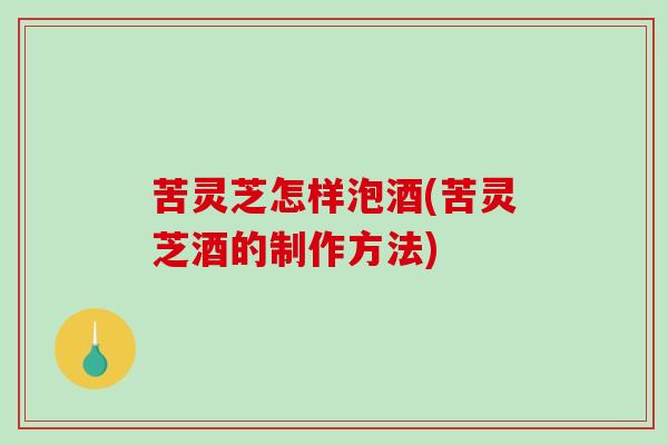 苦灵芝怎样泡酒(苦灵芝酒的制作方法)