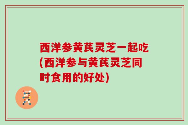 西洋参黄芪灵芝一起吃(西洋参与黄芪灵芝同时食用的好处)