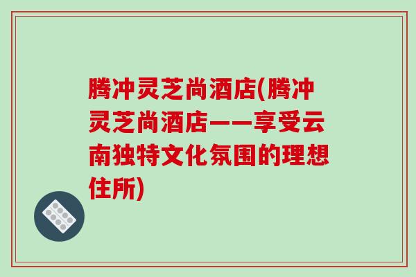 腾冲灵芝尚酒店(腾冲灵芝尚酒店——享受云南独特文化氛围的理想住所)