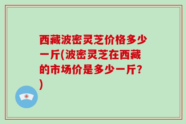 西藏波密灵芝价格多少一斤(波密灵芝在西藏的市场价是多少一斤？)