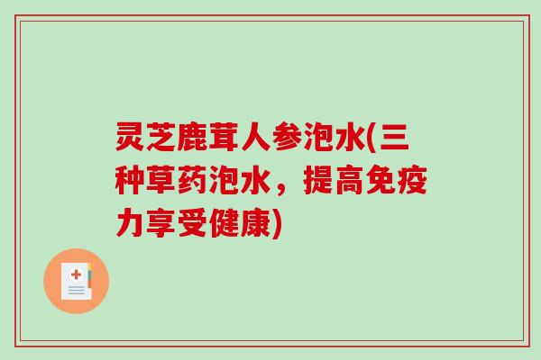 灵芝鹿茸人参泡水(三种草药泡水，提高免疫力享受健康)