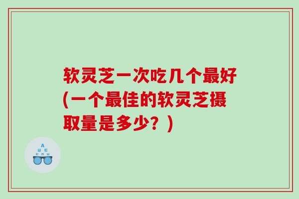 软灵芝一次吃几个好(一个佳的软灵芝摄取量是多少？)
