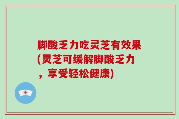 脚酸乏力吃灵芝有效果(灵芝可缓解脚酸乏力，享受轻松健康)