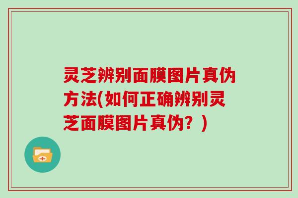 灵芝辨别面膜图片真伪方法(如何正确辨别灵芝面膜图片真伪？)