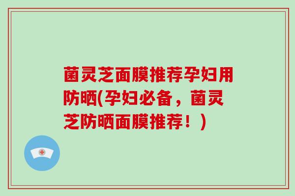 菌灵芝面膜推荐孕妇用防晒(孕妇必备，菌灵芝防晒面膜推荐！)