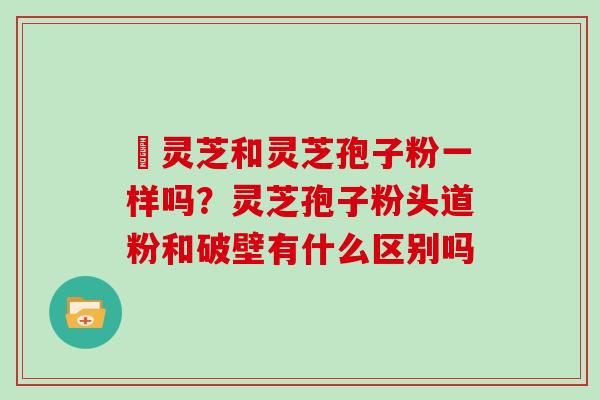 艼灵芝和灵芝孢子粉一样吗？灵芝孢子粉头道粉和破壁有什么区别吗